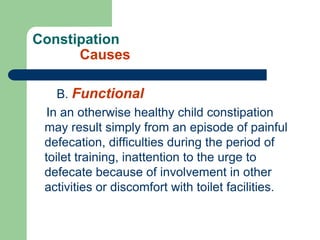 Constipation
Causes
B. Functional
In an otherwise healthy child constipation
may result simply from an episode of painful
defecation, difficulties during the period of
toilet training, inattention to the urge to
defecate because of involvement in other
activities or discomfort with toilet facilities.
 