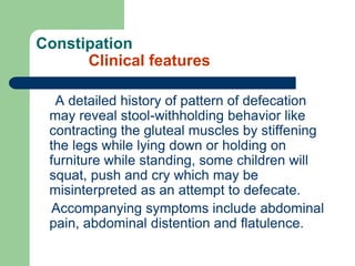 Constipation
Clinical features
A detailed history of pattern of defecation
may reveal stool-withholding behavior like
contracting the gluteal muscles by stiffening
the legs while lying down or holding on
furniture while standing, some children will
squat, push and cry which may be
misinterpreted as an attempt to defecate.
Accompanying symptoms include abdominal
pain, abdominal distention and flatulence.
 