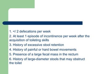 1. </ 2 defecations per week
2. At least 1 episode of incontinence per week after the
acquisition of toileting skills
3. History of excessive stool retention
4. History of painful or hard bowel movements
5. Presence of a large fecal mass in the rectum
6. History of large-diameter stools that may obstruct
the toilet
 