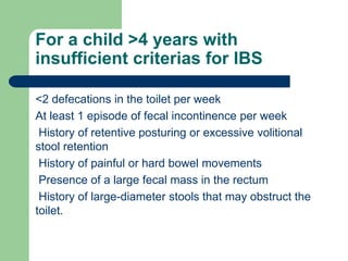 For a child >4 years with
insufficient criterias for IBS
<2 defecations in the toilet per week
At least 1 episode of fecal incontinence per week
History of retentive posturing or excessive volitional
stool retention
History of painful or hard bowel movements
Presence of a large fecal mass in the rectum
History of large-diameter stools that may obstruct the
toilet.
 