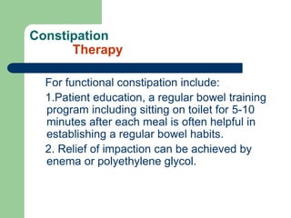 Constipation
Therapy
For functional constipation include:
1.Patient education, a regular bowel training
program including sitting on toilet for 5-10
minutes after each meal is often helpful in
establishing a regular bowel habits.
2. Relief of impaction can be achieved by
enema or polyethylene glycol.
 