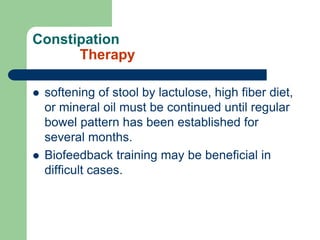 Constipation
Therapy
 softening of stool by lactulose, high fiber diet,
or mineral oil must be continued until regular
bowel pattern has been established for
several months.
 Biofeedback training may be beneficial in
difficult cases.
 