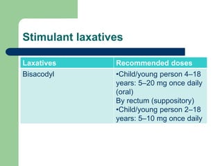 Stimulant laxatives
Laxatives Recommended doses
Bisacodyl •Child/young person 4–18
years: 5–20 mg once daily
(oral)
By rectum (suppository)
•Child/young person 2–18
years: 5–10 mg once daily
 