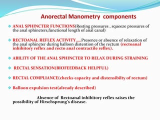 Anorectal Manometry components
❖ ANAL SPHINCTER FUNCTIONS(Resting pressures , squeeze pressures of
the anal sphincters,functional length of anal canal)
❖ RECTOANAL REFLEX ACTIVITY…..Presence or absence of relaxation of
the anal sphincter during balloon distention of the rectum (rectoanal
inhibitory reflex and recto anal contractile reflex).
❖ ABILITY OF THE ANAL SPHINCTER TO RELAX DURING STRAINING
❖ RECTAL SENSATION(BIOFEEDBACK HELPFUL)
❖ RECTAL COMPLIANCE(checks capacity and distensibilty of rectum)
❖ Balloon expulsion test(already described)
Absence of Rectoanal inhibitory reflex raises the
possibility of Hirschsprung’s disease.
 