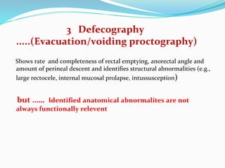 3 Defecography
.....(Evacuation/voiding proctography)
Shows rate and completeness of rectal emptying, anorectal angle and
amount of perineal descent and identifies structural abnormalities (e.g.,
large rectocele, internal mucosal prolapse, intussusception)
but …… Identified anatomical abnormalites are not
always functionally relevent
 