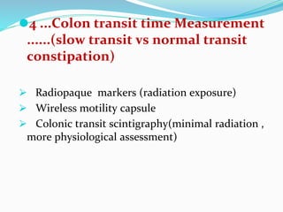 ⚫4 ...Colon transit time Measurement
......(slow transit vs normal transit
constipation)
⮚ Radiopaque markers (radiation exposure)
⮚ Wireless motility capsule
⮚ Colonic transit scintigraphy(minimal radiation ,
more physiological assessment)
 