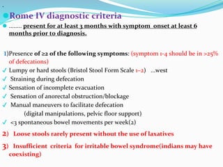 .
⚫Rome IV diagnostic criteria
⚫ ........ present for at least 3 months with symptom onset at least 6
months prior to diagnosis.
1)Presence of ≥2 of the following symptoms: (symptom 1-4 should be in >25%
of defecations)
✔ Lumpy or hard stools (Bristol Stool Form Scale 1–2) ...west
✔ Straining during defecation
✔ Sensation of incomplete evacuation
✔ Sensation of anorectal obstruction/blockage
✔ Manual maneuvers to facilitate defecation
(digital manipulations, pelvic floor support)
✔ <3 spontaneous bowel movements per week(2)
2) Loose stools rarely present without the use of laxatives
3) Insufficient criteria for irritable bowel syndrome(indians may have
coexisting)
 
