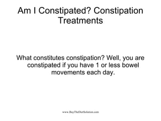 Am I Constipated? Constipation Treatments What constitutes constipation? Well, you are constipated if you have 1 or less bowel movements each day. 