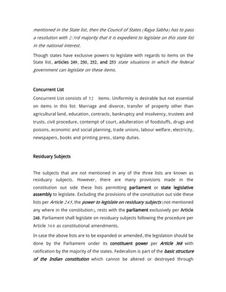 mentioned in the State list, then the Council of States (Rajya Sabha) has to pass
a resolution with 2/3rd majority that it is expedient to legislate on this state list
in the national interest.
Though states have exclusive powers to legislate with regards to items on the
State list, articles 249, 250, 252, and 253 state situations in which the federal
government can legislate on these items.
Concurrent List
Concurrent List consists of 52 items. Uniformity is desirable but not essential
on items in this list: Marriage and divorce, transfer of property other than
agricultural land, education, contracts, bankruptcy and insolvency, trustees and
trusts, civil procedure, contempt of court, adulteration of foodstuffs, drugs and
poisons, economic and social planning, trade unions, labour welfare, electricity,
newspapers, books and printing press, stamp duties.
Residuary Subjects
The subjects that are not mentioned in any of the three lists are known as
residuary subjects. However, there are many provisions made in the
constitution out side these lists permitting parliament or state legislative
assembly to legislate. Excluding the provisions of the constitution out side these
lists per Article 245, the power to legislate on residuary subjects (not mentioned
any where in the constitution), rests with the parliament exclusively per Article
248. Parliament shall legislate on residuary subjects following the procedure per
Article 368 as constitutional amendments.
In case the above lists are to be expanded or amended, the legislation should be
done by the Parliament under its constituent power per Article 368 with
ratification by the majority of the states. Federalism is part of the basic structure
of the Indian constitution which cannot be altered or destroyed through
 