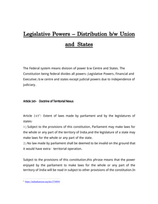 Legislative Powers – Distribution b/w Union
and States
The Federal system means division of power b/w Centre and States. The
Constitution being federal divides all powers (Legislative Powers, Financial and
Executive) b/w centre and states except judicial powers due to independence of
judiciary.
Article 245- Doctrine of Territorial Nexus
Article 2454
/ Extent of laws made by parliament and by the legislatures of
states/
1) Subject to the provisions of this constitution, Parliament may make laws for
the whole or any part of the territory of India,and the legislature of a state may
make laws for the whole or any part of the state.
2) No law made by parliament shall be deemed to be invalid on the ground that
it would have extra/ territorial operation.
Subject to the provisions of this constitution,this phrase means that the power
enjoyed by the parliament to make laws for the whole or any part of the
territory of India will be read in subject to other provisions of the constitution.In
4
https://indiankanoon.org/doc/574894/
 