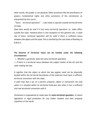 other words, this power is not absolute. Other provisions like the distribution of
powers, fundamental rights and other provisions of the constitution as
interpreted by the courts.
“Extra/ territorial operation” – Law made to operate outside territorial limits
of India.
State laws would be void if it has extra territorial operation i.e., takes effect
outside the state. However,there is one exception to this general rule. A state
law of extra- territorial operation will be valid if there is sufficient nexus
between the object and the state. This is clarified by the case State of Bombay vs.
R.M.D.C.
The Doctrine of Territorial nexus can be invoked under the following
circumstances-
1. Whether a particular state has extra territorial operation.
2. If there is a territorial nexus between the subject matter of the Act and the
state making the law.
It signifies that the object to which the law applies need not be physically
located within the territorial boundaries of the state,but must have a sufficient
territorial connection with the state.
A state may levy a tax on a person, property ,object or transaction not only
when it is situated within its territorial limits,but also when it has a sufficient
and real territorial connection with it.
Parliament is empowered to make laws for extra territorial operation. It means
legislation or legal protection for any Indian resident and their property
anywhere in the world.
 