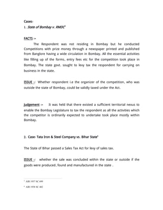 Cases:
1. State of Bombay v. RMDC5
FACTS :-
The Respondent was not residing in Bombay but he conducted
Competitions with prize money through a newspaper printed and published
from Banglore having a wide circulation in Bombay. All the essential activities
like filling up of the forms, entry fees etc for the competition took place in
Bombay. The state govt. sought to levy tax the respondent for carrying on
business in the state.
ISSUE :/ Whether respondent i.e the organizer of the competition, who was
outside the state of Bombay, could be validly taxed under the Act.
Judgement :- It was held that there existed a sufficient territorial nexus to
enable the Bombay Legislature to tax the respondent as all the activities which
the competitor is ordinarily expected to undertake took place mostly within
Bombay.
2. Case: Tata Iron & Steel Company vs. Bihar State6
The State of Bihar passed a Sales Tax Act for levy of sales tax.
ISSUE :/ whether the sale was concluded within the state or outside if the
goods were produced, found and manufactured in the state .
5
AIR 1957 SC 699
6
AIR 1958 SC 482
 