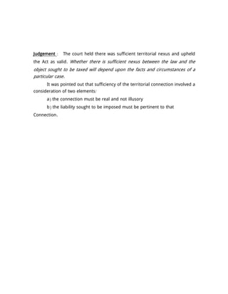 Judgement : The court held there was sufficient territorial nexus and upheld
the Act as valid. Whether there is sufficient nexus between the law and the
object sought to be taxed will depend upon the facts and circumstances of a
particular case.
It was pointed out that sufficiency of the territorial connection involved a
consideration of two elements/
a) the connection must be real and not illusory
b) the liability sought to be imposed must be pertinent to that
Connection.
 