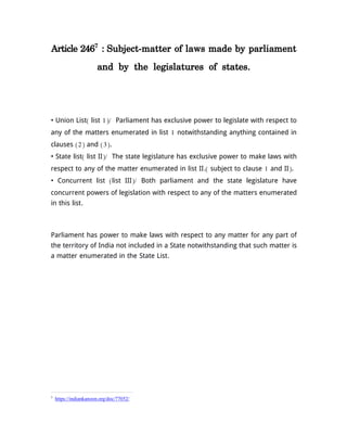 Article 2467
: Subject-matter of laws made by parliament
and by the legislatures of states.
• Union List( list 1)/ Parliament has exclusive power to legislate with respect to
any of the matters enumerated in list 1 notwithstanding anything contained in
clauses (2) and (3).
• State list( list II)/ The state legislature has exclusive power to make laws with
respect to any of the matter enumerated in list II.( subject to clause 1 and II).
• Concurrent list (list III)/ Both parliament and the state legislature have
concurrent powers of legislation with respect to any of the matters enumerated
in this list.
Parliament has power to make laws with respect to any matter for any part of
the territory of India not included in a State notwithstanding that such matter is
a matter enumerated in the State List.
7
https://indiankanoon.org/doc/77052/
 