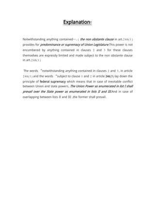 Explanation:
Notwithstanding anything contained…. ( the non obstante clause in art.246(1)
provides for predominance or supremacy of Union Legislature.This power is not
encumbered by anything contained in clauses 2 and 3 for these clauses
themselves are expressly limited and made subject to the non obstante clause
in art.246(1)
The words “notwithstanding anything contained in clauses 2 and 3, in article
246(1) and the words “subject to clause 1 and 2 in article 246(3) lay down the
principle of federal supremacy which means that in case of inevitable conflict
between Union and state powers, The Union Power as enumerated in list I shall
prevail over the State power as enumerated in lists II and III.And in case of
overlapping between lists II and III ,the former shall prevail.
 