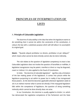 PRINCIPLES OF INTERPRETATION OF
LISTS
A. Principle of Colourable Legislation
The doctrine of colourability is the idea that when the legislature wants to
do something that it cannot do within the constraints of the constitution, it
colours the law with a substitute purpose which will still allow it to accomplish
its original goal.
Maxim: “Quando aliquid prohibetur ex directo, prohibetur et per obliqum”
which means what cannot be done directly cannot also be done indirectly.
The rule relates to the question of legislative competency to enact a law.
Colourable Legislation does not involve the question of bonafides or malfides. A
legislative transgression may be patent, manifest or direct or may be disguised,
covert or indirect. It is also applied to the fraud of Constitution.
In India ‘the doctrine of colorable legislation’ signifies only a limitation
of the law making power of the legislature. It comes into picture while the
legislature purporting to act within its power but in reality it has transgressed
those powers. So the doctrine becomes applicable whenever legislation seeks to
do in an indirect manner what it cannot do directly. If the impugned legislation
falls within the competence of legislature, the question of doing something
indirectly which cannot be done directly does not arise.
In our Constitution, this doctrine is usually applied to Article 246 which
has demarcated the Legislative competence of the Parliament and the State
 
