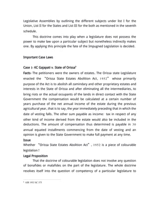 Legislative Assemblies by outlining the different subjects under list I for the
Union, List II for the States and List III for the both as mentioned in the seventh
schedule.
This doctrine comes into play when a legislature does not possess the
power to make law upon a particular subject but nonetheless indirectly makes
one. By applying this principle the fate of the Impugned Legislation is decided.
Important Case Laws
Case 1: KC Gajapati v. State of Orissa8
Facts: The petitioners were the owners of estates. The Orissa state Legislature
enacted the “Orissa State Estates Abolition Act, 1952” whose primarily
purpose of the Act is to abolish all zamindary and other proprietary estates and
interests in the State of Orissa and after eliminating all the intermediaries, to
bring riots or the actual occupants of the lands in direct contact with the State
Government the compensation would be calculated at a certain number of
years purchase of the net annual income of the estate during the previous
agricultural year, that is to say, the year immediately preceding that in which the
date of vesting falls. The other sum payable as income/ tax in respect of any
other kind of income derived from the estate would also be included in the
deductions. The amount of compensation thus determined is payable in 30
annual equated installments commencing from the date of vesting and an
opinion is given to the State Government to make full payment at any time.
Issue
Whether “Orissa State Estates Abolition Act”, 1952 is a piece of colourable
legislation?
Legal Proposition
That the doctrine of colourable legislation does not involve any question
of bonafides or malafides on the part of the legislature. The whole doctrine
resolves itself into the question of competency of a particular legislature to
8
AIR 1953 SC 375
 