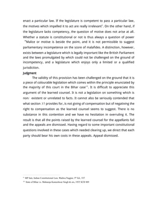 enact a particular law. If the legislature is competent to pass a particular law,
the motives which impelled it to act are really irrelevant9
. On the other hand, if
the legislature lacks competency, the question of motive does not arise at all.
Whether a statute is constitutional or not is thus always a question of power
“Malice or motive is beside the point, and it is not permissible to suggest
parliamentary incompetence on the score of malafides. A distinction, however,
exists between a legislature which is legally important like the British Parliament
and the laws promulgated by which could not be challenged on the ground of
incompetency, and a legislature which enjoys only a limited or a qualified
jurisdiction.
Judgment
The validity of this provision has been challenged on the ground that it is
a piece of colourable legislation which comes within the principle enunciated by
the majority of this court in the Bihar case10
. It is difficult to appreciate this
argument of the learned counsel. It is not a legislation on something which is
non/ existent or unrelated to facts. It cannot also be seriously contended that
what section 37 provides for, is not giving of compensation but of negativing the
right to compensation as the learned counsel seems to suggest. There is no
substance in this contention and we have no hesitation in overruling it. The
result is that all the points raised by the learned counsel for the appellants fail
and the appeals are dismissed. Having regard to some important constitutional
questions involved in these cases which needed clearing up, we direct that each
party should bear his own costs in these appeals. Appeal dismissed.
9
MP Jain, Indian Constitutional Law, Wadwa Nagpur, 5th
Ed., 537
10
State of Bihar vs. Maharaja Kameshwar Singh & ors, 1955 SCR 889
 