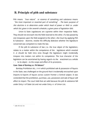 B. Principle of pith and substance
Pith means ‘true nature’ or essence of something and substance means
‘the most important or essential part of something’. The basic purpose of
this doctrine is to determine under which head of power or field i.e. under
which list (given in the seventh schedule) a given piece of legislation falls.
Union & State Legislatures are supreme within their respective fields.
They should not encroach into the field reserved to the other. If a law passed by
one trespasses upon the field assigned to the other—the Court by applying Pith
& Substance doctrine, resolve the difficulty &declare whether the legislature
concerned was competent to make the law.
If the pith & substance of law (i.e. the true object of the legislation)
relates to a matter within the competence of the legislature which enacted
it ,it should be held intra vires though the legislature might incidentally
trespass into matters not within its competence. The true character of the
legislation can be ascertained by having regard—to the enactment as a whole
/ / to its object – to the scope and effect of its provisions.
Case: State of Bombay vs. FN Balsara11
Bombay Prohibition Act, 1949 which prohibited sale & possession of liquors
in the State, was challenged on the ground that it incidentally encroached upon
Imports & Exports of liquors across custom frontier a Central subject. It was
contended that the prohibition, purchase, use, possession and sale of liquor will
affect its import. The court held that act valid because the pith & substance fell
under Entry 8 of State List and not under Entry 41 of Union List.
11
AIR 1951 SC 318
 