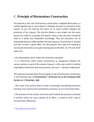 C. Principle of Harmonious Construction
The doctrine or the rule of harmonious construction is adopted when there is a
conflict between two or more statues or between the parts or provisions of the
statues. As per this doctrine the courts try to avoid conflicts between the
provisions of the statutes. The doctrine follows a very simple rule that every
statute has made for a purpose and specific intent as per law and it should be
read as a whole and interpreted accordingly. Thus the provisions are so
interpreted that the conflict between the two statues or its provisions is avoided
and each of them is given effect. For this purpose, the scope and meaning of
one may be restricted so as to give meaning also to the other. So, The aim of the
courts are:/
i) An interpretation which makes the enactment consistent.
ii) A construction which avoids inconsistency or repugnancy between the
various sections or parts of the statute. However, in the case in which it shall be
impossible to harmonize both the provisions, the court’s decision shall prevail.
The Supreme Court laid down five principles of rule of Harmonious Construction
in the landmark case of Commissioner12
Of Income Tax vs M/S Hindustan Bulk
Carriers on 17 December, 2000
1.The courts must avoid a head on clash of seemingly contradicting provisions
and they must construe the contradictory provisions so as to harmonize them.
2.The provision of one section cannot be used to defeat the provision contained
in another unless the court, despite all its effort, is unable to find a way to
reconcile their differences.
12
https://indiankanoon.org/doc/688236/
 