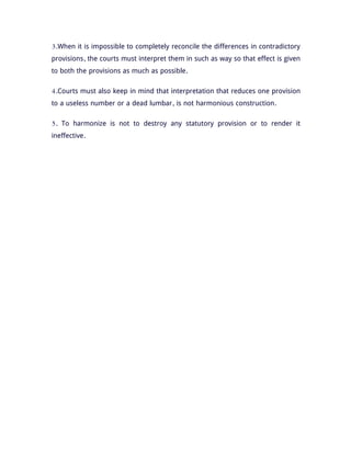 3.When it is impossible to completely reconcile the differences in contradictory
provisions, the courts must interpret them in such as way so that effect is given
to both the provisions as much as possible.
4.Courts must also keep in mind that interpretation that reduces one provision
to a useless number or a dead lumbar, is not harmonious construction.
5. To harmonize is not to destroy any statutory provision or to render it
ineffective.
 