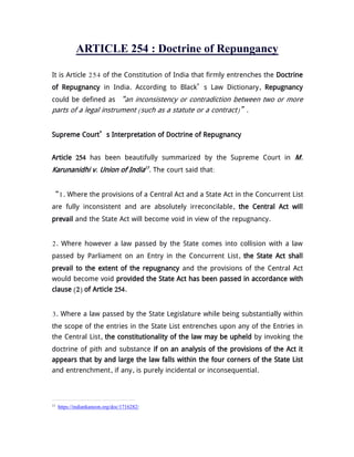 ARTICLE 254 : Doctrine of Repungancy
It is Article 254 of the Constitution of India that firmly entrenches the Doctrine
of Repugnancy in India. According to Black’s Law Dictionary, Repugnancy
could be defined as “an inconsistency or contradiction between two or more
parts of a legal instrument (such as a statute or a contract)”.
Supreme Court’s Interpretation of Doctrine of Repugnancy
Article 254 has been beautifully summarized by the Supreme Court in M.
Karunanidhi v. Union of India13
. The court said that:
“1. Where the provisions of a Central Act and a State Act in the Concurrent List
are fully inconsistent and are absolutely irreconcilable, the Central Act will
prevail and the State Act will become void in view of the repugnancy.
2. Where however a law passed by the State comes into collision with a law
passed by Parliament on an Entry in the Concurrent List, the State Act shall
prevail to the extent of the repugnancy and the provisions of the Central Act
would become void provided the State Act has been passed in accordance with
clause (2) of Article 254.
3. Where a law passed by the State Legislature while being substantially within
the scope of the entries in the State List entrenches upon any of the Entries in
the Central List, the constitutionality of the law may be upheld by invoking the
doctrine of pith and substance if on an analysis of the provisions of the Act it
appears that by and large the law falls within the four corners of the State List
and entrenchment, if any, is purely incidental or inconsequential.
13
https://indiankanoon.org/doc/1716282/
 