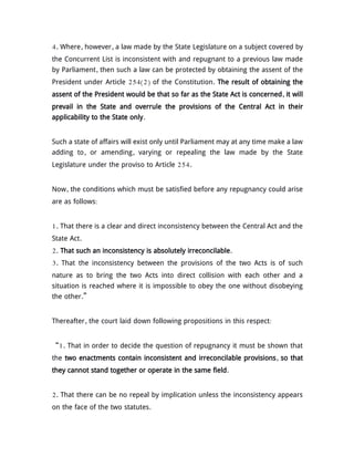4. Where, however, a law made by the State Legislature on a subject covered by
the Concurrent List is inconsistent with and repugnant to a previous law made
by Parliament, then such a law can be protected by obtaining the assent of the
President under Article 254(2) of the Constitution. The result of obtaining the
assent of the President would be that so far as the State Act is concerned, it will
prevail in the State and overrule the provisions of the Central Act in their
applicability to the State only.
Such a state of affairs will exist only until Parliament may at any time make a law
adding to, or amending, varying or repealing the law made by the State
Legislature under the proviso to Article 254.
Now, the conditions which must be satisfied before any repugnancy could arise
are as follows:
1. That there is a clear and direct inconsistency between the Central Act and the
State Act.
2. That such an inconsistency is absolutely irreconcilable.
3. That the inconsistency between the provisions of the two Acts is of such
nature as to bring the two Acts into direct collision with each other and a
situation is reached where it is impossible to obey the one without disobeying
the other.”
Thereafter, the court laid down following propositions in this respect:
“1. That in order to decide the question of repugnancy it must be shown that
the two enactments contain inconsistent and irreconcilable provisions, so that
they cannot stand together or operate in the same field.
2. That there can be no repeal by implication unless the inconsistency appears
on the face of the two statutes.
 