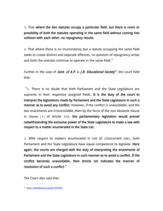 3. That where the two statutes occupy a particular field, but there is room or
possibility of both the statutes operating in the same field without coming into
collision with each other, no repugnancy results.
4. That where there is no inconsistency but a statute occupying the same field
seeks to create distinct and separate offences, no question of repugnancy arises
and both the statutes continue to operate in the same field.”
Further in the case of Govt. of A.P. v. J.B. Educational Society14
, the court held
that:
“1. There is no doubt that both Parliament and the State Legislature are
supreme in their respective assigned fields. It is the duty of the court to
interpret the legislations made by Parliament and the State Legislature in such a
manner as to avoid any conflict. However, if the conflict is unavoidable, and the
two enactments are irreconcilable, then by the force of the non obstante clause
in clause (1) of Article 246, the parliamentary legislation would prevail
notwithstanding the exclusive power of the State Legislature to make a law with
respect to a matter enumerated in the State List.
2. With respect to matters enumerated in List III (Concurrent List), both
Parliament and the State Legislature have equal competence to legislate. Here
again, the courts are charged with the duty of interpreting the enactments of
Parliament and the State Legislature in such manner as to avoid a conflict. If the
conflict becomes unavoidable, then Article 245 indicates the manner of
resolution of such a conflict.”
The Court also said that:
14
https://indiankanoon.org/doc/665682/
 