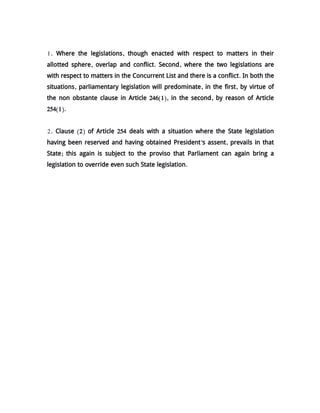 1. Where the legislations, though enacted with respect to matters in their
allotted sphere, overlap and conflict. Second, where the two legislations are
with respect to matters in the Concurrent List and there is a conflict. In both the
situations, parliamentary legislation will predominate, in the first, by virtue of
the non obstante clause in Article 246(1), in the second, by reason of Article
254(1).
2. Clause (2) of Article 254 deals with a situation where the State legislation
having been reserved and having obtained President's assent, prevails in that
State; this again is subject to the proviso that Parliament can again bring a
legislation to override even such State legislation.
 
