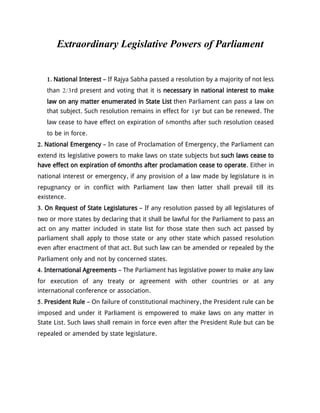 Extraordinary Legislative Powers of Parliament
1. National Interest – If Rajya Sabha passed a resolution by a majority of not less
than 2/3rd present and voting that it is necessary in national interest to make
law on any matter enumerated in State List then Parliament can pass a law on
that subject. Such resolution remains in effect for 1yr but can be renewed. The
law cease to have effect on expiration of 6months after such resolution ceased
to be in force.
2. National Emergency – In case of Proclamation of Emergency, the Parliament can
extend its legislative powers to make laws on state subjects but such laws cease to
have effect on expiration of 6months after proclamation cease to operate. Either in
national interest or emergency, if any provision of a law made by legislature is in
repugnancy or in conflict with Parliament law then latter shall prevail till its
existence.
3. On Request of State Legislatures – If any resolution passed by all legislatures of
two or more states by declaring that it shall be lawful for the Parliament to pass an
act on any matter included in state list for those state then such act passed by
parliament shall apply to those state or any other state which passed resolution
even after enactment of that act. But such law can be amended or repealed by the
Parliament only and not by concerned states.
4. International Agreements – The Parliament has legislative power to make any law
for execution of any treaty or agreement with other countries or at any
international conference or association.
5. President Rule – On failure of constitutional machinery, the President rule can be
imposed and under it Parliament is empowered to make laws on any matter in
State List. Such laws shall remain in force even after the President Rule but can be
repealed or amended by state legislature.
 