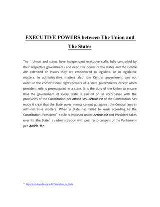 EXECUTIVE POWERS between The Union and
The States
The 15
Union and states have independent executive staffs fully controlled by
their respective governments and executive power of the states and the Centre
are extended on issues they are empowered to legislate. As in legislative
matters, in administrative matters also, the Central government can not
overrule the constitutional rights/powers of a state governments except when
president rule is promulgated in a state. It is the duty of the Union to ensure
that the government of every State is carried on in accordance with the
provisions of the Constitution per Article 355. Article 256 of the Constitution has
made it clear that the State governments cannot go against the Central laws in
administrative matters. When a State has failed to work according to the
Constitution, President’s rule is imposed under Article 356 and President takes
over its (the State’s) administration with post facto consent of the Parliament
per Article 357.
15
https://en.wikipedia.org/wiki/Federalism_in_India
 