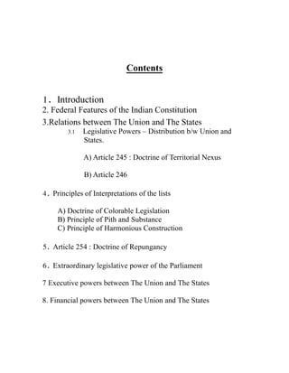 Contents
1. Introduction
2. Federal Features of the Indian Constitution
3.Relations between The Union and The States
3.1 Legislative Powers – Distribution b/w Union and
States.
A) Article 245 : Doctrine of Territorial Nexus
B) Article 246
4. Principles of Interpretations of the lists
A) Doctrine of Colorable Legislation
B) Principle of Pith and Substance
C) Principle of Harmonious Construction
5. Article 254 : Doctrine of Repungancy
6. Extraordinary legislative power of the Parliament
7 Executive powers between The Union and The States
8. Financial powers between The Union and The States
 