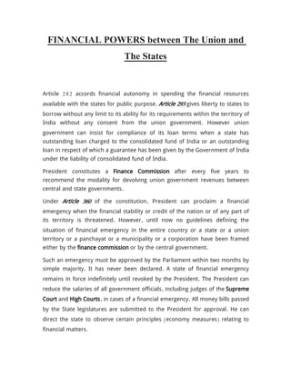 FINANCIAL POWERS between The Union and
The States
Article 282 accords financial autonomy in spending the financial resources
available with the states for public purpose. Article 293 gives liberty to states to
borrow without any limit to its ability for its requirements within the territory of
India without any consent from the union government. However union
government can insist for compliance of its loan terms when a state has
outstanding loan charged to the consolidated fund of India or an outstanding
loan in respect of which a guarantee has been given by the Government of India
under the liability of consolidated fund of India.
President constitutes a Finance Commission after every five years to
recommend the modality for devolving union government revenues between
central and state governments.
Under Article 360 of the constitution, President can proclaim a financial
emergency when the financial stability or credit of the nation or of any part of
its territory is threatened. However, until now no guidelines defining the
situation of financial emergency in the entire country or a state or a union
territory or a panchayat or a municipality or a corporation have been framed
either by the finance commission or by the central government.
Such an emergency must be approved by the Parliament within two months by
simple majority. It has never been declared. A state of financial emergency
remains in force indefinitely until revoked by the President. The President can
reduce the salaries of all government officials, including judges of the Supreme
Court and High Courts, in cases of a financial emergency. All money bills passed
by the State legislatures are submitted to the President for approval. He can
direct the state to observe certain principles (economy measures) relating to
financial matters.
 