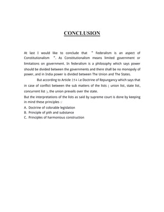 CONCLUSION
At last I would like to conclude that “ Federalism is an aspect of
Constitutionalism “. As Constitutionalism means limited government or
limitations on government. In federalism is a philosophy which says power
should be divided between the governments and there shall be no monopoly of
power, and in India power is divided between The Union and The States.
But according to Article 254 i.e Doctrine of Repungancy which says that
in case of conflict between the sub matters of the lists ( union list, state list,
concurrent list ), the union prevails over the state.
But the interpretations of the lists as said by supreme court is done by keeping
in mind these principles :/
A. Doctrine of colorable legislation
B. Principle of pith and substance
C. Principles of harmonious construction
 