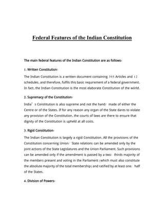 Federal Features of the Indian Constitution
The main federal features of the Indian Constitution are as follows:
1. Written Constitution:
The Indian Constitution is a written document containing 395 Articles and 12
schedules, and therefore, fulfils this basic requirement of a federal government.
In fact, the Indian Constitution is the most elaborate Constitution of the world.
2. Supremacy of the Constitution:
India’s Constitution is also supreme and not the hand/ made of either the
Centre or of the States. If for any reason any organ of the State dares to violate
any provision of the Constitution, the courts of laws are there to ensure that
dignity of the Constitution is upheld at all costs.
3. Rigid Constitution:
The Indian Constitution is largely a rigid Constitution. All the provisions of the
Constitution concerning Union/ State relations can be amended only by the
joint actions of the State Legislatures and the Union Parliament. Such provisions
can be amended only if the amendment is passed by a two/ thirds majority of
the members present and voting in the Parliament (which must also constitute
the absolute majority of the total membership) and ratified by at least one/ half
of the States.
4. Division of Powers:
 