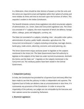 In a federation, there should be clear division of powers so that the units and
the centre are required to enact and legislate within their sphere of activity and
none violates its limits and tries to encroach upon the functions of others. This
requisite is evident in the Indian Constitution.
The Seventh Schedule contains three Legislative Lists which enumerate subjects
of administration, viz., Union, State and Concurrent Legislative Lists. The Union
List consisted of 97 subjects, the more important of which are defence, foreign
affairs, railways, posts and telegraphs, currency, etc.
The State List consisted of 66 subjects, including, inter/ alia public order, police,
administration of justice, public health, education, agriculture etc. The
Concurrent List embraced 47 subjects including criminal law, marriage, divorce,
bankruptcy, trade unions, electricity, economic and social planning, etc.
The Union Government enjoys exclusive power to legislate on the subjects
mentioned in the Union List. The State Governments have full authority to
legislate on the subjects of the State List under normal circumstances. And both
the Centre and the State can’t legislate on the subjects mentioned in the
Concurrent List, The residuary powers have been vested in the Central
Government.
5. Independent Judiciary:
In India, the Constitution has provided for a Supreme Court and every effort has
been made to see that the judiciary in India is independent and supreme. The
Supreme Court of India can declare a law as unconstitutional or ultra Vires, if it
contravenes any provisions of the Constitution. In order to ensure the
impartiality of the judiciary, our judges are not removable by the Executive and
their salaries cannot be curtailed by Parliament.
6. Bicameral Legislature:
 
