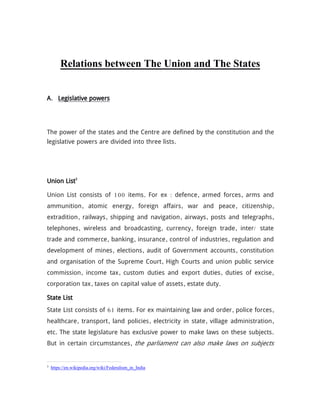 Relations between The Union and The States
A. Legislative powers
The power of the states and the Centre are defined by the constitution and the
legislative powers are divided into three lists.
Union List3
Union List consists of 100 items. For ex : defence, armed forces, arms and
ammunition, atomic energy, foreign affairs, war and peace, citizenship,
extradition, railways, shipping and navigation, airways, posts and telegraphs,
telephones, wireless and broadcasting, currency, foreign trade, inter/ state
trade and commerce, banking, insurance, control of industries, regulation and
development of mines, elections, audit of Government accounts, constitution
and organisation of the Supreme Court, High Courts and union public service
commission, income tax, custom duties and export duties, duties of excise,
corporation tax, taxes on capital value of assets, estate duty.
State List
State List consists of 61 items. For ex maintaining law and order, police forces,
healthcare, transport, land policies, electricity in state, village administration,
etc. The state legislature has exclusive power to make laws on these subjects.
But in certain circumstances, the parliament can also make laws on subjects
3
https://en.wikipedia.org/wiki/Federalism_in_India
 