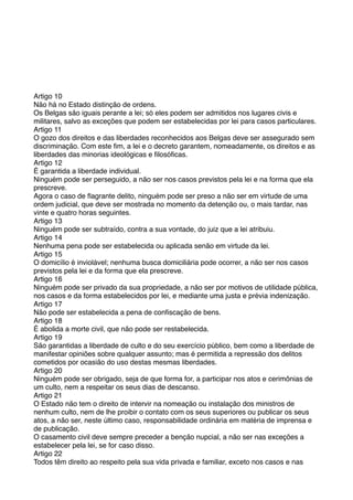 Artigo 10
Não há no Estado distinção de ordens.
Os Belgas são iguais perante a lei; só eles podem ser admitidos nos lugares civis e
militares, salvo as exceções que podem ser estabelecidas por lei para casos particulares.
Artigo 11
O gozo dos direitos e das liberdades reconhecidos aos Belgas deve ser assegurado sem
discriminação. Com este ﬁm, a lei e o decreto garantem, nomeadamente, os direitos e as
liberdades das minorias ideológicas e ﬁlosóﬁcas.
Artigo 12
É garantida a liberdade individual.
Ninguém pode ser perseguido, a não ser nos casos previstos pela lei e na forma que ela
prescreve.
Agora o caso de ﬂagrante delito, ninguém pode ser preso a não ser em virtude de uma
ordem judicial, que deve ser mostrada no momento da detenção ou, o mais tardar, nas
vinte e quatro horas seguintes.
Artigo 13
Ninguém pode ser subtraído, contra a sua vontade, do juiz que a lei atribuiu.
Artigo 14
Nenhuma pena pode ser estabelecida ou aplicada senão em virtude da lei.
Artigo 15
O domicílio é inviolável; nenhuma busca domiciliária pode ocorrer, a não ser nos casos
previstos pela lei e da forma que ela prescreve.
Artigo 16
Ninguém pode ser privado da sua propriedade, a não ser por motivos de utilidade pública,
nos casos e da forma estabelecidos por lei, e mediante uma justa e prévia indenização.
Artigo 17
Não pode ser estabelecida a pena de conﬁscação de bens.
Artigo 18
É abolida a morte civil, que não pode ser restabelecida.
Artigo 19
São garantidas a liberdade de culto e do seu exercício público, bem como a liberdade de
manifestar opiniões sobre qualquer assunto; mas é permitida a repressão dos delitos
cometidos por ocasião do uso destas mesmas liberdades.
Artigo 20
Ninguém pode ser obrigado, seja de que forma for, a participar nos atos e cerimônias de
um culto, nem a respeitar os seus dias de descanso.
Artigo 21
O Estado não tem o direito de intervir na nomeação ou instalação dos ministros de
nenhum culto, nem de lhe proibir o contato com os seus superiores ou publicar os seus
atos, a não ser, neste último caso, responsabilidade ordinária em matéria de imprensa e
de publicação.
O casamento civil deve sempre preceder a benção nupcial, a não ser nas exceções a
estabelecer pela lei, se for caso disso.
Artigo 22
Todos têm direito ao respeito pela sua vida privada e familiar, exceto nos casos e nas
 