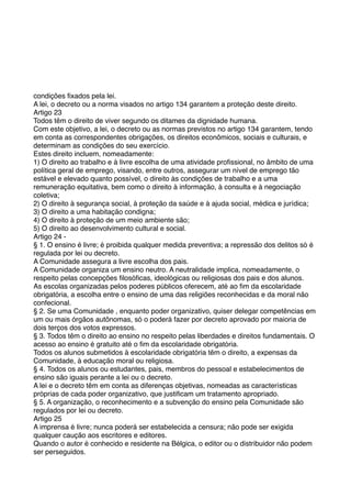 condições ﬁxados pela lei.
A lei, o decreto ou a norma visados no artigo 134 garantem a proteção deste direito.
Artigo 23
Todos têm o direito de viver segundo os ditames da dignidade humana.
Com este objetivo, a lei, o decreto ou as normas previstos no artigo 134 garantem, tendo
em conta as correspondentes obrigações, os direitos econômicos, sociais e culturais, e
determinam as condições do seu exercício.
Estes direito incluem, nomeadamente:
1) O direito ao trabalho e à livre escolha de uma atividade proﬁssional, no âmbito de uma
política geral de emprego, visando, entre outros, assegurar um nível de emprego tão
estável e elevado quanto possível, o direito às condições de trabalho e a uma
remuneração equitativa, bem como o direito à informação, à consulta e à negociação
coletiva;
2) O direito à segurança social, à proteção da saúde e à ajuda social, médica e jurídica;
3) O direito a uma habitação condigna;
4) O direito à proteção de um meio ambiente são;
5) O direito ao desenvolvimento cultural e social.
Artigo 24 -
§ 1. O ensino é livre; é proibida qualquer medida preventiva; a repressão dos delitos só é
regulada por lei ou decreto.
A Comunidade assegura a livre escolha dos pais.
A Comunidade organiza um ensino neutro. A neutralidade implica, nomeadamente, o
respeito pelas concepções ﬁlosóﬁcas, ideológicas ou religiosas dos pais e dos alunos.
As escolas organizadas pelos poderes públicos oferecem, até ao ﬁm da escolaridade
obrigatória, a escolha entre o ensino de uma das religiões reconhecidas e da moral não
confecional.
§ 2. Se uma Comunidade , enquanto poder organizativo, quiser delegar competências em
um ou mais órgãos autônomas, só o poderá fazer por decreto aprovado por maioria de
dois terços dos votos expressos.
§ 3. Todos têm o direito ao ensino no respeito pelas liberdades e direitos fundamentais. O
acesso ao ensino é gratuito até o ﬁm da escolaridade obrigatória.
Todos os alunos submetidos à escolaridade obrigatória têm o direito, a expensas da
Comunidade, à educação moral ou religiosa.
§ 4. Todos os alunos ou estudantes, pais, membros do pessoal e estabelecimentos de
ensino são iguais perante a lei ou o decreto.
A lei e o decreto têm em conta as diferenças objetivas, nomeadas as características
próprias de cada poder organizativo, que justiﬁcam um tratamento apropriado.
§ 5. A organização, o reconhecimento e a subvenção do ensino pela Comunidade são
regulados por lei ou decreto.
Artigo 25
A imprensa é livre; nunca poderá ser estabelecida a censura; não pode ser exigida
qualquer caução aos escritores e editores.
Quando o autor é conhecido e residente na Bélgica, o editor ou o distribuidor não podem
ser perseguidos.
 