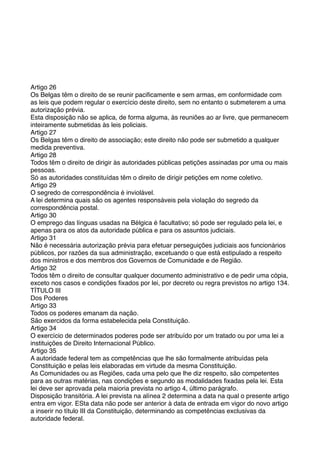 Artigo 26
Os Belgas têm o direito de se reunir paciﬁcamente e sem armas, em conformidade com
as leis que podem regular o exercício deste direito, sem no entanto o submeterem a uma
autorização prévia.
Esta disposição não se aplica, de forma alguma, às reuniões ao ar livre, que permanecem
inteiramente submetidas às leis policiais.
Artigo 27
Os Belgas têm o direito de associação; este direito não pode ser submetido a qualquer
medida preventiva.
Artigo 28
Todos têm o direito de dirigir às autoridades públicas petições assinadas por uma ou mais
pessoas.
Só as autoridades constituídas têm o direito de dirigir petições em nome coletivo.
Artigo 29
O segredo de correspondência é inviolável.
A lei determina quais são os agentes responsáveis pela violação do segredo da
correspondência postal.
Artigo 30
O emprego das línguas usadas na Bélgica é facultativo; só pode ser regulado pela lei, e
apenas para os atos da autoridade pública e para os assuntos judiciais.
Artigo 31
Não é necessária autorização prévia para efetuar perseguições judiciais aos funcionários
públicos, por razões da sua administração, excetuando o que está estipulado a respeito
dos ministros e dos membros dos Governos de Comunidade e de Região.
Artigo 32
Todos têm o direito de consultar qualquer documento administrativo e de pedir uma cópia,
exceto nos casos e condições ﬁxados por lei, por decreto ou regra previstos no artigo 134.
TÍTULO III
Dos Poderes
Artigo 33
Todos os poderes emanam da nação.
São exercidos da forma estabelecida pela Constituição.
Artigo 34
O exercício de determinados poderes pode ser atribuído por um tratado ou por uma lei a
instituições de Direito Internacional Público.
Artigo 35
A autoridade federal tem as competências que lhe são formalmente atribuídas pela
Constituição e pelas leis elaboradas em virtude da mesma Constituição.
As Comunidades ou as Regiões, cada uma pelo que lhe diz respeito, são competentes
para as outras matérias, nas condições e segundo as modalidades ﬁxadas pela lei. Esta
lei deve ser aprovada pela maioria prevista no artigo 4, último parágrafo.
Disposição transitória. A lei prevista na alínea 2 determina a data na qual o presente artigo
entra em vigor. ESta data não pode ser anterior à data de entrada em vigor do novo artigo
a inserir no título III da Constituição, determinando as competências exclusivas da
autoridade federal.
 