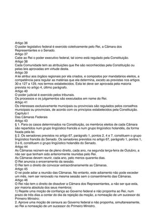 Artigo 36
O poder legislativo federal é exercido coletivamente pelo Rei, a Câmara dos
Representantes e o Senado.
Artigo 37
Cabe ao Rei o poder executivo federal, tal como está regulado pela Constituição.
Artigo 38
Cada Comunidade tem as atribuições que lhe são reconhecidas pela Constituição ou
pelas leis aprovadas em virtude desta.
Artigo 39
A lei atribui aos órgãos regionais por ela criados, e compostos por mandatários eleitos, a
competência para regular as matérias que ela determina, exceto as previstas nos artigos
30 e 127 a 129, nos termos estabelecidos. Esta lei deve ser aprovada pela maioria
prevista no artigo 4, último parágrafo.
Artigo 40
O poder judicial é exercido pelos tribunais.
Os processos e os julgamentos são executados em nome do Rei.
Artigo 41
Os interesses exclusivamente municipais ou provinciais são regulados pelos conselhos
municipais ou provinciais, de acordo com os princípios estabelecidos pela Constituição.
Capítulo I
Das Câmaras Federais
Artigo 43
§ 1. Para os casos determinados na Constituição, os membros eleitos de cada Câmara
são repartidos num grupo lingüístico francês e num grupo lingüístico holandês, da forma
ﬁxada pela lei.
§ 2. Os senadores previstos no artigo 67, parágrafo 1, pontos 2, 4 e 7, constituem o grupo
lingüístico francês do Senado. Os senadores previstos no artigo 67, parágrafo 1, pontos 1,
3 e 6, constituem o grupo lingüístico holandês do Senado.
Artigo 44
As Câmaras reúnem-se de pleno direito, cada ano, na segunda terça-feira de Outubro, a
não ser que tenham sido anteriormente reunidas pelo Rei.
As Câmaras devem reunir, cada ano, pelo menos quarenta dias.
O Rei anuncia o encerramento da sessão.
O Rei tem o direito de convocar extraordinariamente as Câmaras.
Artigo 45
O rei pode adiar a reunião das Câmaras. No entanto, este adiamento não pode exceder
um mês, nem ser renovado na mesma sessão sem o consentimento das Câmaras.
Artigo 46
O Rei não tem o direito de dissolver a Câmara dos Representantes, a não ser que esta,
por maioria absoluta dos seus membros:
1) Rejeite uma moção de conﬁança ao Governo federal e não proponha ao Rei, num
prazo de três dias a contar do dia da rejeição da moção, a nomeação de um sucessor do
Primeiro Ministro;
2. Aprove uma moção de censura ao Governo federal e não proponha, simultaneamente,
ao Rei a nomeação de um sucessor do Primeiro Ministro.
 