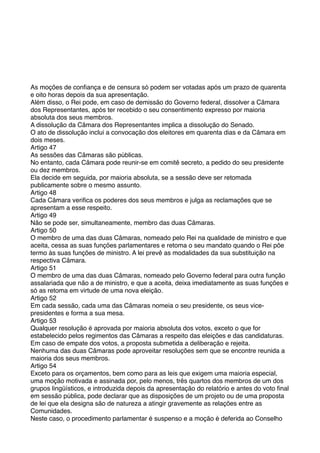 As moções de conﬁança e de censura só podem ser votadas após um prazo de quarenta
e oito horas depois da sua apresentação.
Além disso, o Rei pode, em caso de demissão do Governo federal, dissolver a Câmara
dos Representantes, após ter recebido o seu consentimento expresso por maioria
absoluta dos seus membros.
A dissolução da Câmara dos Representantes implica a dissolução do Senado.
O ato de dissolução inclui a convocação dos eleitores em quarenta dias e da Câmara em
dois meses.
Artigo 47
As sessões das Câmaras são públicas.
No entanto, cada Câmara pode reunir-se em comitê secreto, a pedido do seu presidente
ou dez membros.
Ela decide em seguida, por maioria absoluta, se a sessão deve ser retomada
publicamente sobre o mesmo assunto.
Artigo 48
Cada Câmara veriﬁca os poderes dos seus membros e julga as reclamações que se
apresentam a esse respeito.
Artigo 49
Não se pode ser, simultaneamente, membro das duas Câmaras.
Artigo 50
O membro de uma das duas Câmaras, nomeado pelo Rei na qualidade de ministro e que
aceita, cessa as suas funções parlamentares e retoma o seu mandato quando o Rei põe
termo às suas funções de ministro. A lei prevê as modalidades da sua substituição na
respectiva Câmara.
Artigo 51
O membro de uma das duas Câmaras, nomeado pelo Governo federal para outra função
assalariada que não a de ministro, e que a aceita, deixa imediatamente as suas funções e
só as retoma em virtude de uma nova eleição.
Artigo 52
Em cada sessão, cada uma das Câmaras nomeia o seu presidente, os seus vice-
presidentes e forma a sua mesa.
Artigo 53
Qualquer resolução é aprovada por maioria absoluta dos votos, exceto o que for
estabelecido pelos regimentos das Câmaras a respeito das eleições e das candidaturas.
Em caso de empate dos votos, a proposta submetida a deliberação e rejeita.
Nenhuma das duas Câmaras pode aproveitar resoluções sem que se encontre reunida a
maioria dos seus membros.
Artigo 54
Exceto para os orçamentos, bem como para as leis que exigem uma maioria especial,
uma moção motivada e assinada por, pelo menos, três quartos dos membros de um dos
grupos lingüísticos, e introduzida depois da apresentação do relatório e antes do voto ﬁnal
em sessão pública, pode declarar que as disposições de um projeto ou de uma proposta
de lei que ela designa são de natureza a atingir gravemente as relações entre as
Comunidades.
Neste caso, o procedimento parlamentar é suspenso e a moção é deferida ao Conselho
 