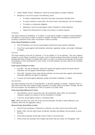  Unlike Habeas Corpus, Mandamus cannot be issued against a private individual
 Mandamus can not be issued in the following cases:
 To enforce departmental instruction that does not possess statutory force
 To order someone to work when the kind of work is discretionary and not mandatory
 To enforce a contractual obligation
 Mandamus can’t be issued against Indian President or State Governors
 Against the chief justice of a high court acting in a judicial capacity
Prohibition
The literal meaning of ‘Prohibition’ is ‘To forbid.’ A court which is higher in position issues Prohibition
writ against a court which is lower in position to prevent the latter from exceeding its jurisdiction or
usurping a jurisdiction that it does not possess. It directs inactivity.
Facts about Prohibition in India:
 Writ of Prohibition can only be issued against judicial and quasi-judicial authorities.
 It can’t be issued against administrative authorities, legislative bodies, and private individuals
or bodies.
Certiorari
The literal meaning of the writ of ‘Certiorari’ is ‘To be certified’ or ‘To be informed.’ This writ is against
issued by a court higher in authority to a lower court or tribunal ordering them either to transfer a case
pending with them to itself or to squash their order in a case. It is issued on the grounds of an excess
of jurisdiction or lack of jurisdiction or error of law. It not only prevents but also cures for the mistakes
in the judiciary.
Facts about Certiorari in India:
 Pre-1991: The writ of Certiorari used to be issued only against judicial and quasi-judicial
authorities and not against administrative authorities
 Post-1991: Supreme Court ruled that the certiorari can be issued even against administrative
authorities affecting the rights of individuals
 It cannot be issued against legislative bodies and private individuals or bodies.
Quo-Warranto
The literal meaning of the writ of ‘Quo-Warranto’ is ‘By what authority or warrant.’ Supreme Court or
High Court issue this writ to prevent illegal usurpation of a public office by a person. Through this writ,
the court enquires into the legality of a claim of a person to a public office
Facts about Quo-Warranto in India:
 Quo-Warranto can be issued only when the substantive public office of a permanent
character created by a statute or by the Constitution is involved
 It can’t be issued against private or ministerial office
Note: Unlike the other four writs, this is the only writ that gives the right to seek redressal to any
individual other than the aggrieved person.
General Facts about Writs in India:
 Article 32 also empowers Parliament to authorize any other court to issue these writs
 Before 1950, only the High Courts of Calcutta, Bombay and Madras had the power to issue
the writs
 Article 226 empowers all the high courts of India to issue the writs
 Writs of India are borrowed from English law where they are known as ‘Prerogative writs’
 