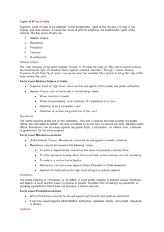 Types of Writs in India
Supreme Court of India is the defender of the fundamental rights of the citizens. For that, it has
original and wide powers. It issues five kinds of writs for enforcing the fundamental rights of the
citizens. The five types of writs are:
1. Habeas Corpus
2. Mandamus
3. Prohibition
4. Certiorari
5. Quo-Warranto
Habeas Corpus
The Latin meaning of the word ‘Habeas Corpus’ is ‘To have the body of.’ This writ is used to enforce
the fundamental right of individual liberty against unlawful detention. Through Habeas Corpus,
Supreme Court/ High Court orders one person who has arrested other person to bring the body of the
latter before the court.
Facts about Habeas Corpus in India:
 Supreme Court or High Court can issue this writ against both private and public authorities.
 Habeas Corpus can not be issued in the following cases:
 When detention is lawful
 When the proceeding is for contempt of a legislature or a court
 Detention is by a competent court
 Detention is outside the jurisdiction of the court
Mandamus
The literal meaning of this writ is ‘We command.’ This writ is used by the court to order the public
official who has failed to perform his duty or refused to do his duty, to resume his work. Besides public
official, Mandamus can be issued against any public body, a corporation, an inferior court, a tribunal
or government for the same purpose.
Facts about Mandamus in India:
 Unlike Habeas Corpus, Mandamus cannot be issued against a private individual
 Mandamus can not be issued in the following cases:
 To enforce departmental instruction that does not possess statutory force
 To order someone to work when the kind of work is discretionary and not mandatory
 To enforce a contractual obligation
 Mandamus can’t be issued against Indian President or State Governors
 Against the chief justice of a high court acting in a judicial capacity
Prohibition
The literal meaning of ‘Prohibition’ is ‘To forbid.’ A court which is higher in position issues Prohibition
writ against a court which is lower in position to prevent the latter from exceeding its jurisdiction or
usurping a jurisdiction that it does not possess. It directs inactivity.
Facts about Prohibition in India:
 Writ of Prohibition can only be issued against judicial and quasi-judicial authorities.
 It can’t be issued against administrative authorities, legislative bodies, and private individuals
or bodies.
Certiorari
 