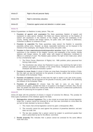 Article 21 Right to life and personal liberty
Article 21A Right to elementary education
Article 22 Protection against arrest and detention in certain cases
Article 19
Article 19 guarantees six freedoms to every person. They are:
1. Freedom of speech and expression: The State guarantees freedom of speech and
expression to every person. However, the State can impose restrictions on the freedom of
speech and expression in the interests of the integrity, security and sovereignty of the
country, friendly relations with foreign nations, for public order, with respect to defamation,
incitement to offence or contempt of court.
2. Freedom to assemble: The State guarantees every person the freedom to assemble
peacefully without arms. However, as above, reasonable restrictions can be imposed in the
interests of the sovereignty and integrity of the country and public order.
3. Freedom to form associations/unions/cooperative societies: Again, the State can impose
restrictions in the interests of the integrity, security and sovereignty of the country, friendly
relations with foreign nations, for public order, with respect to defamation, incitement to
offence or contempt of court. This freedom gives workers the right to form trade union, which
is thus a fundamental right.
1. The Police Forces (Restriction of Rights) Act, 1966 prohibits police personnel from
forming trade unions.
2. The Constitution also allows the Parliament to pass a law restricting the right to form
political association to members of the armed forces, intelligence bureaus, persons
employed with telecommunication system.
4. Freedom to move freely: A citizen of India can move freely throughout the territory of India.
But this right can also be restricted on the grounds of security, public order or for protecting
the interests of the Scheduled Tribes.
5. Freedom of residence: Citizens of India have the right to reside in any part of the country.
Although restrictions can be imposed on the grounds of security, public order or for protecting
the interests of the Scheduled Tribes.
6. Freedom of profession: All citizens have the right to carry on any trade or
profession/occupation, provided the trade or occupation is not illegal or immoral. Also, the law
does not prevent the State from making laws related to technical or professional qualifications
required for practicing the occupation or trade.
Article 20
Article 20 deals with the protection of citizens in respect of conviction for offences. This provides for
three types of protection of the individual against the State.
1. Retrospective criminal legislation: This is also known as ex-post facto criminal legislation.
Under this, a person cannot be convicted for an act that was committed at a time when the
act had not been declared by law as an offence.
1. This means that criminal legislation cannot be given a retrospective effect.
2. This immunity cannot be used against the provision of preventive detention, and also
does not cover trial.
3. The law also provides that a person cannot be subject to punishment greater than
what is prescribed by law for the offence committed.
2. Double jeopardy: This indicates that a person cannot be convicted for the same offence
more than once.
 