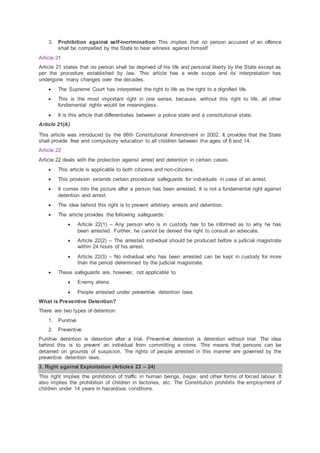 3. Prohibition against self-incrimination: This implies that no person accused of an offence
shall be compelled by the State to bear witness against himself.
Article 21
Article 21 states that no person shall be deprived of his life and personal liberty by the State except as
per the procedure established by law. This article has a wide scope and its interpretation has
undergone many changes over the decades.
 The Supreme Court has interpreted the right to life as the right to a dignified life.
 This is the most important right in one sense, because, without this right to life, all other
fundamental rights would be meaningless.
 It is this article that differentiates between a police state and a constitutional state.
Article 21(A)
This article was introduced by the 86th Constitutional Amendment in 2002. It provides that the State
shall provide free and compulsory education to all children between the ages of 6 and 14.
Article 22
Article 22 deals with the protection against arrest and detention in certain cases.
 This article is applicable to both citizens and non-citizens.
 This provision extends certain procedural safeguards for individuals in case of an arrest.
 It comes into the picture after a person has been arrested. It is not a fundamental right against
detention and arrest.
 The idea behind this right is to prevent arbitrary arrests and detention.
 The article provides the following safeguards:
 Article 22(1) – Any person who is in custody has to be informed as to why he has
been arrested. Further, he cannot be denied the right to consult an advocate.
 Article 22(2) – The arrested individual should be produced before a judicial magistrate
within 24 hours of his arrest.
 Article 22(3) – No individual who has been arrested can be kept in custody for more
than the period determined by the judicial magistrate.
 These safeguards are, however, not applicable to
 Enemy aliens
 People arrested under preventive detention laws
What is Preventive Detention?
There are two types of detention:
1. Punitive
2. Preventive
Punitive detention is detention after a trial. Preventive detention is detention without trial. The idea
behind this is to prevent an individual from committing a crime. This means that persons can be
detained on grounds of suspicion. The rights of people arrested in this manner are governed by the
preventive detention laws.
3. Right against Exploitation (Articles 23 – 24)
This right implies the prohibition of traffic in human beings, begar, and other forms of forced labour. It
also implies the prohibition of children in factories, etc. The Constitution prohibits the employment of
children under 14 years in hazardous conditions.
 