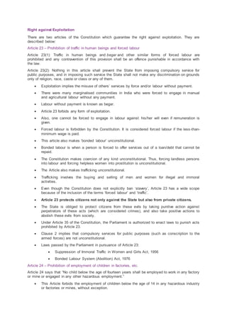 Right against Exploitation
There are two articles of the Constitution which guarantee the right against exploitation. They are
described below:
Article 23 – Prohibition of traffic in human beings and forced labour
Article 23(1): Traffic in human beings and begar and other similar forms of forced labour are
prohibited and any contravention of this provision shall be an offence punishable in accordance with
the law.
Article 23(2): Nothing in this article shall prevent the State from imposing compulsory service for
public purposes, and in imposing such service the State shall not make any discrimination on grounds
only of religion, race, caste or class or any of them.
 Exploitation implies the misuse of others’ services by force and/or labour without payment.
 There were many marginalised communities in India who were forced to engage in manual
and agricultural labour without any payment.
 Labour without payment is known as begar.
 Article 23 forbids any form of exploitation.
 Also, one cannot be forced to engage in labour against his/her will even if remuneration is
given.
 Forced labour is forbidden by the Constitution. It is considered forced labour if the less-than-
minimum wage is paid.
 This article also makes ‘bonded labour’ unconstitutional.
 Bonded labour is when a person is forced to offer services out of a loan/debt that cannot be
repaid.
 The Constitution makes coercion of any kind unconstitutional. Thus, forcing landless persons
into labour and forcing helpless women into prostitution is unconstitutional.
 The Article also makes trafficking unconstitutional.
 Trafficking involves the buying and selling of men and women for illegal and immoral
activities.
 Even though the Constitution does not explicitly ban ‘slavery’, Article 23 has a wide scope
because of the inclusion of the terms ‘forced labour’ and ‘traffic’.
 Article 23 protects citizens not only against the State but also from private citizens.
 The State is obliged to protect citizens from these evils by taking punitive action against
perpetrators of these acts (which are considered crimes), and also take positive actions to
abolish these evils from society.
 Under Article 35 of the Constitution, the Parliament is authorized to enact laws to punish acts
prohibited by Article 23.
 Clause 2 implies that compulsory services for public purposes (such as conscription to the
armed forces) are not unconstitutional.
 Laws passed by the Parliament in pursuance of Article 23:
 Suppression of Immoral Traffic in Women and Girls Act, 1956
 Bonded Labour System (Abolition) Act, 1976
Article 24 – Prohibition of employment of children in factories, etc.
Article 24 says that “No child below the age of fourteen years shall be employed to work in any factory
or mine or engaged in any other hazardous employment.”
 This Article forbids the employment of children below the age of 14 in any hazardous industry
or factories or mines, without exception.
 