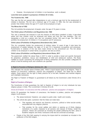  However, the employment of children in non-hazardous work is allowed.
Laws that were passed in pursuance of Article 24 in India.
The Factories Act, 1948
This was the first act passed after independence to set a minimum age limit for the employment of
children in factories. The Act set a minimum age of 14 years. In 1954, this Act was amended to
provide that children below the age of 17 could not be employed at night.
The Mines Act of 1952
This Act prohibits the employment of people under the age of 18 years in mines.
The Child Labour (Prohibition and Regulation) Act, 1986
This was a landmark law enacted to curb the menace of child labour prevalent in India. It described
where and how children could be employed and where and how this was forbidden. This Act
designates a child as a person who has not completed his/her 14th year of age. The 1986 Act
prohibits the employment of children in 13 occupations and 57 processes.
Child Labour (Prohibition & Regulation) Amendment Act, 2016
This Act completely forbids the employment of children below 14 years of age. It also bans the
employment of people between the ages of 14 and 18 in hazardous occupations and processes.
Punishments to violators of this law were made stricter by this amendment act. This Act allows
children to be employed in certain family occupations and also as artists.
Child Labour (Prohibition and Regulation) Amendment Rules, 2017
The government notified the above Rules in 2017 in order to provide a broad and specific framework
for prevention, prohibition, rescue and rehabilitation of child and adolescent workers. The Rules
clarified on issues concerning the employment of family enterprises and also provides safeguards for
artists in that the working hours and conditions are specified.
4. Right to Freedom of Religion (Articles 25 – 28)
This indicates the secular nature of Indian polity. There is equal respect given to all religions. There is
freedom of conscience, profession, practice and propagation of religion. The State has no official
religion. Every person has the right to freely practice his or her faith, establish and maintain religious
and charitable institutions.
The Right to Freedom of Religion is guaranteed to all Indians by the Constitution under Articles 25 to
28.
Right to Freedom of Religion
The Constitution of India guarantees the right to freedom of religion to not only individuals but also
religious groups in India. This is enshrined in Articles 25 to 28.
Article 25 (Freedom of conscience and free profession, practice and propagation of religion)
Article 25 guarantees the freedom of conscience, the freedom to profess, practice and propagate
religion to all citizens.
 The above-mentioned freedoms are subject to public order, health and morality.
 This article also gives a provision that the State can make laws:
 That regulates and restricts any financial, economic, political or other secular activity
associated with any religious practice.
 That provides for the social welfare and reform or opening up of Hindu religious
institutions of a public character to all sections and classes of Hindus. Under this
provision, Hindus are construed as including the people professing the Sikh, Jaina or
Buddhist religions and Hindu institutions shall also be construed accordingly.
 People of the Sikh faith wearing & carrying the kirpan shall be considered as included in the
profession of the Sikh religion.
 