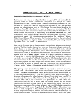 1
CONSTITUTIONAL HISTORY OF PAKISTAN
Constitutional and Political Development (1947-1973)
Pakistan came into being as an independent State in August, 1947 and continued to be
governed under an interim constitutional arrangement (i.e. through the Indian
Independence Act, 1947). Pakistan has had a troubled constitutional history since its very
inception as a nation state. Not long after partition from India in 1947, Pakistan was
plunged into a Constitutional crisis in 1954 when the Governor General dissolved the
Constituent Assembly when he did not agree to the proposed constitution. This first
major subversion of the constitutional process was challenged before the Federal Court,
which validated the dissolution of the assembly in the Moulvi Tamizuddin case (1955
Federal Court 240). Although a new Constituent Assembly adopted the country‟s first
constitution in March, 1956, it lasted only two years until the first President of Pakistan,
Major-General Iskander Mirza, abrogated the Constitution, dissolved the national and
provincial legislatures and imposed Martial Law in October, 1958, appointing General
Ayub Khan as the Chief Martial Law Administrator.
This was the first time that the Supreme Court was confronted with an unprecedented
situation. The Court faced a dilemma how to prevent the country to be governed purely
by the dictate of an army ruler and ensure that the country was back on the rails of
constitutional governance. The Supreme Court of Pakistan validated once again the extra-
constitutional actions of the executive and enunciated the doctrine of „revolutionary
legality.‟ It (in case of State v. Dosso (PLD 1958 SC (Pak) 533) validated the imposition
of martial law by invoking the Kelsenian theory and held that, “a victorious revolution
was itself a law creating fact.” Although the application of Kelsenian theory in the facts
and circumstances of that case has been subject of critical comment but the positive
aspect of the judgment was that it unequivocally declared that the country would continue
to be governed as nearly as possible under the Constitution which stood abrogated
(Province of East Pakistan v. Muhammad Mehdi Ali Khan (PLD 1959 SC 387).
After passing a new Constitution in 1962 that empowered an autocratic executive,
General Ayub Khan ruled until 1969. He was forced to hand over the reins of power to
General Yahya Khan after widespread student protests led by Zulfiqar Ali Bhutto and his
newly-founded Pakistan Peoples‟ Party (PPP). General Yahya Khan presided over a
disastrous military campaign in East Pakistan, Pakistan‟s loss to India in the war of 1971,
and ultimately the secession of East Pakistan to form Bangladesh. The Martial Law was
however, lifted and a new Constitution was promulgated in 1962. There was
constitutional democracy but in March 1969, the country plunged into yet another
constitutional and political crisis leading to the imposition of Martial Law and the
Constitution was abrogated. The political turbulence and war with India led to separation
of East Pakistan which is now Bangladesh. The Chief Martial Law Administrator was
forced to hand over power to the political party which commanded majority in the
Western wing of the country i.e. the areas which now constitute Pakistan and Zulfiqar Ali
Bhutto became President. The issue of legality of martial law once again came under
 