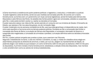 A Carta reconhecia a existência de quatro poderes políticos: o legislativo, o executivo, o moderador e o judicial.
O poder legislativo cabia às Cortes, sendo as suas medidas sancionadas pelo Rei. De acordo com a Carta
Constitucional, as Cortes eram um parlamento com duas camaras legislativas, sendo formadas pela Câmara dos
Deputados e pela Câmara dos Pares. As sessões das Cortes podiam agora ser convocadas, adiadas ou suspensas
pelo Rei, e este podia também aceitar ou rejeitar as decisões ali tomadas.
O poder executivo estava nas mãos do Rei, sendo exercido em conjunto com os ministros de Estado. O Conselho de
Estado, que apoiava o Rei nos assuntos graves, era de nomeação régia.
O poder moderador era da exclusiva competência do Rei, para que este garantisse a Independência da nação, bem
como pelo equilíbrio e harmonia entre os demais poderes políticos. Competia ao Rei a convocação das Cortes; a
nomeação dos Pares do Reino; a anulação da Câmara dos Deputados; a nomeação e demissão do Governo; a
suspensão dos magistrados; a concessão de amnistias e perdões; o anulação definitiva sobre as decisões emanadas
das Cortes.
Por fim, o poder judicial competia aos jurados e juízes, que o exerciam nos Tribunais.
Segundo o estabelecido na Carta, o voto era indireto e censitário, ou seja, a massa de cidadãos ativos elegia em
assembleias paroquiais os eleitores de província, e estes, por sua vez, elegiam os representantes da Nação, só
podendo eleger e ser eleitos os que tivessem um certo rendimento (100 mil réis para os eleitores e 400 mil réis para
os deputados). A primeira revisão à Carta Constitucional, estabeleceu a eleição direta dos Deputados, mas manteve
o voto censitário bem como os valores de renda já estabelecidos.
 